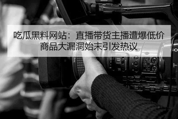 吃瓜黑料网站：直播带货主播遭爆低价商品大漏洞始末引发热议